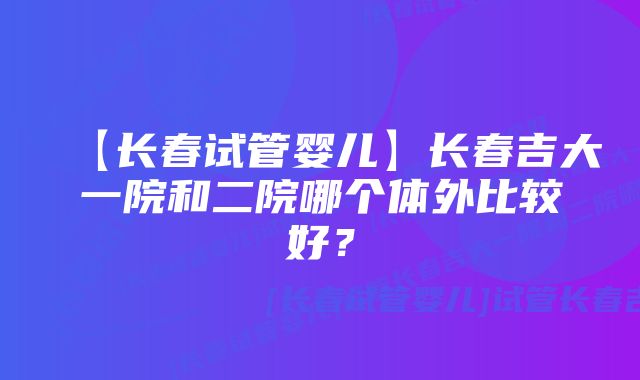 【长春试管婴儿】长春吉大一院和二院哪个体外比较好？