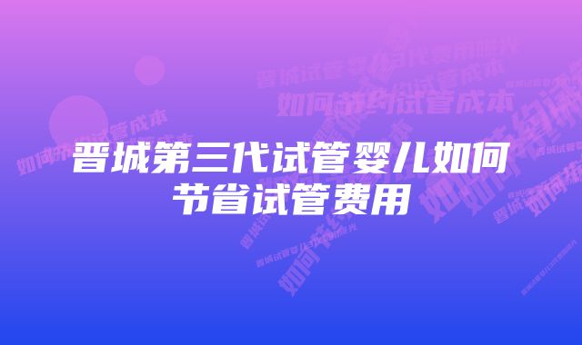 晋城第三代试管婴儿如何节省试管费用