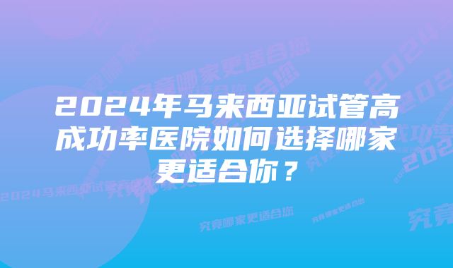 2024年马来西亚试管高成功率医院如何选择哪家更适合你？