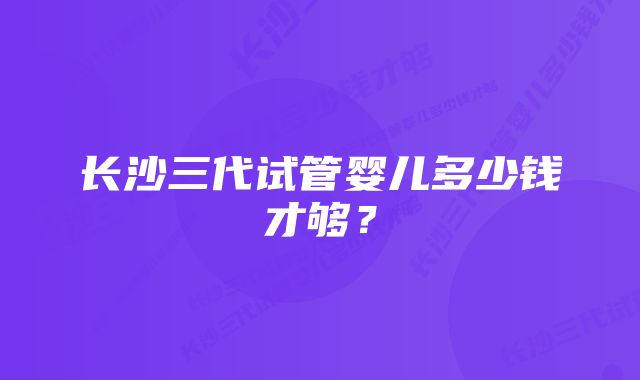 长沙三代试管婴儿多少钱才够？