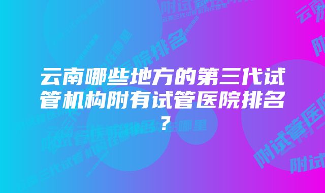 云南哪些地方的第三代试管机构附有试管医院排名？