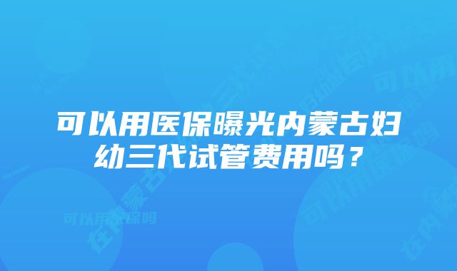 可以用医保曝光内蒙古妇幼三代试管费用吗？