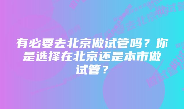 有必要去北京做试管吗？你是选择在北京还是本市做试管？