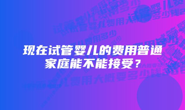 现在试管婴儿的费用普通家庭能不能接受？