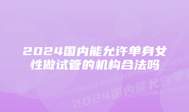 2024国内能允许单身女性做试管的机构合法吗