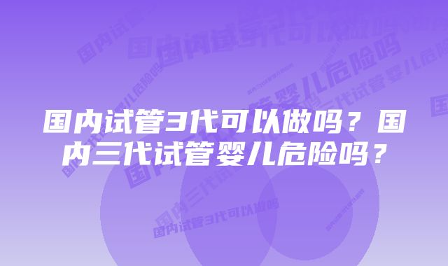 国内试管3代可以做吗？国内三代试管婴儿危险吗？