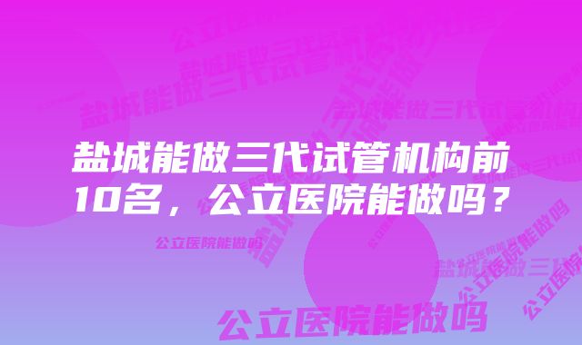 盐城能做三代试管机构前10名，公立医院能做吗？