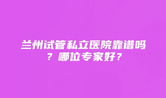 兰州试管私立医院靠谱吗？哪位专家好？