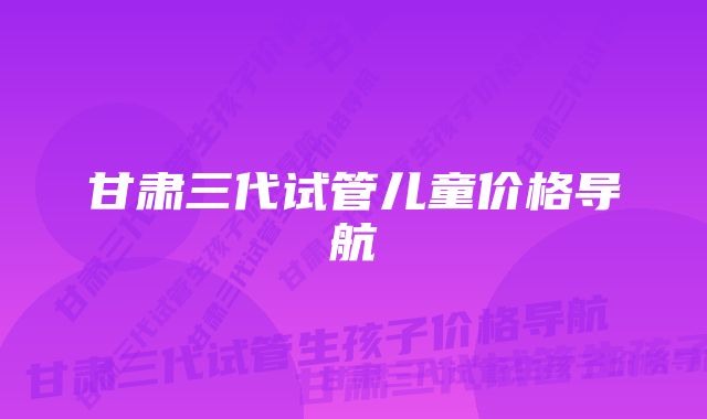 甘肃三代试管儿童价格导航