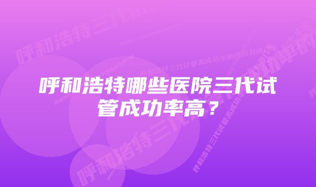 呼和浩特哪些医院三代试管成功率高？