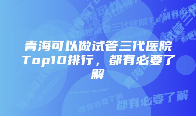 青海可以做试管三代医院Top10排行，都有必要了解