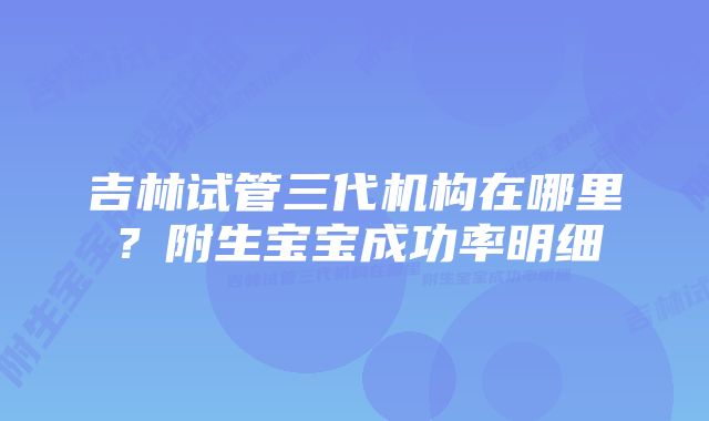 吉林试管三代机构在哪里？附生宝宝成功率明细