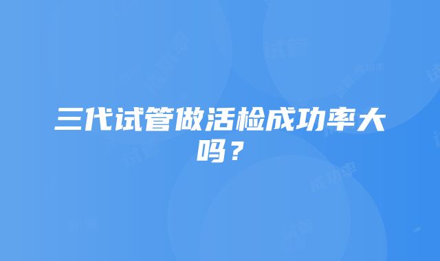 三代试管做活检成功率大吗？