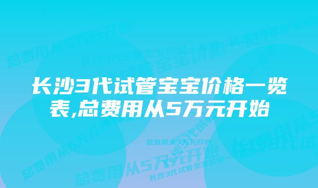 长沙3代试管宝宝价格一览表,总费用从5万元开始