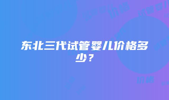 东北三代试管婴儿价格多少？