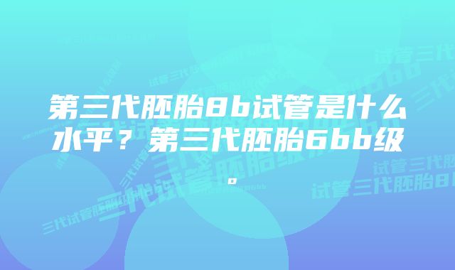 第三代胚胎8b试管是什么水平？第三代胚胎6bb级。