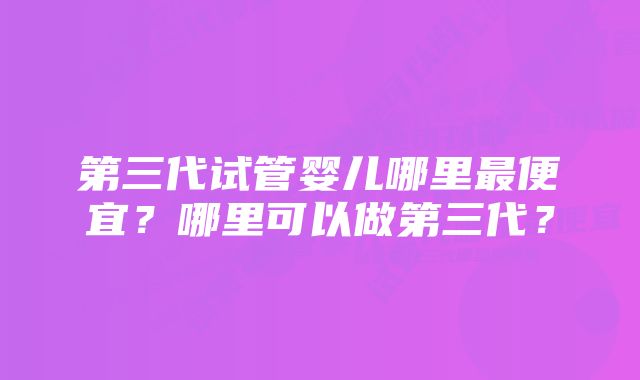 第三代试管婴儿哪里最便宜？哪里可以做第三代？