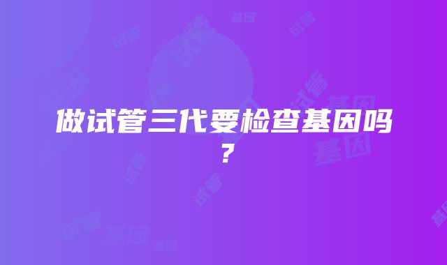 做试管三代要检查基因吗？