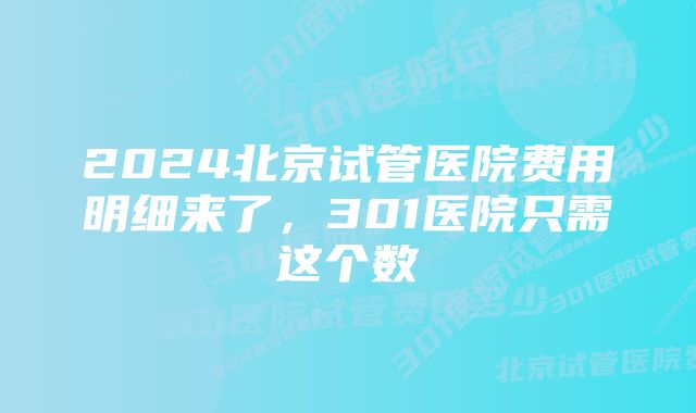 2024北京试管医院费用明细来了，301医院只需这个数