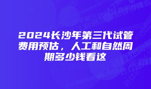 2024长沙年第三代试管费用预估，人工和自然周期多少钱看这