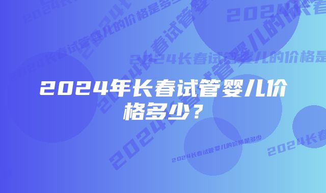 2024年长春试管婴儿价格多少？