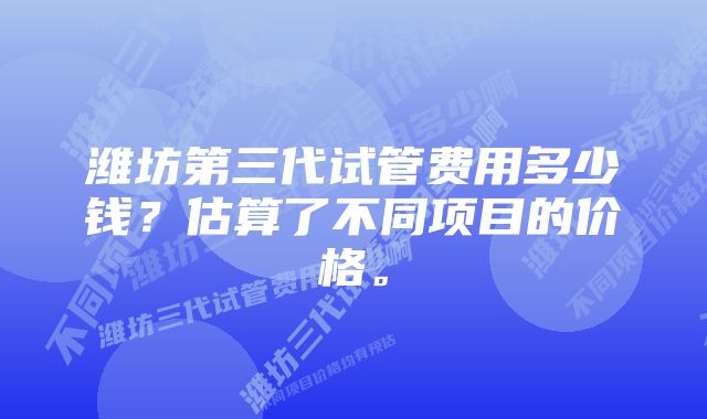 潍坊第三代试管费用多少钱？估算了不同项目的价格。