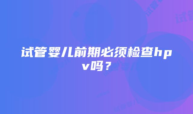 试管婴儿前期必须检查hpv吗？