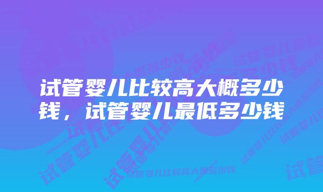 试管婴儿比较高大概多少钱，试管婴儿最低多少钱