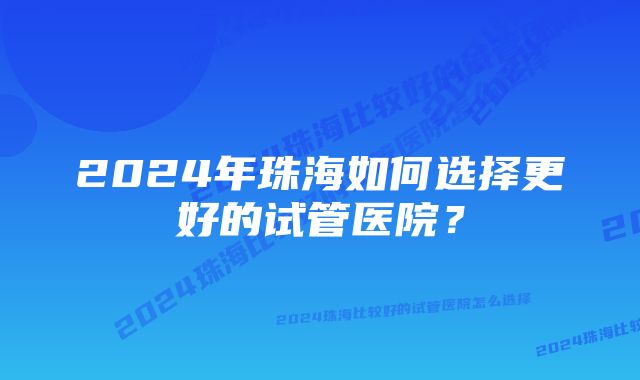 2024年珠海如何选择更好的试管医院？