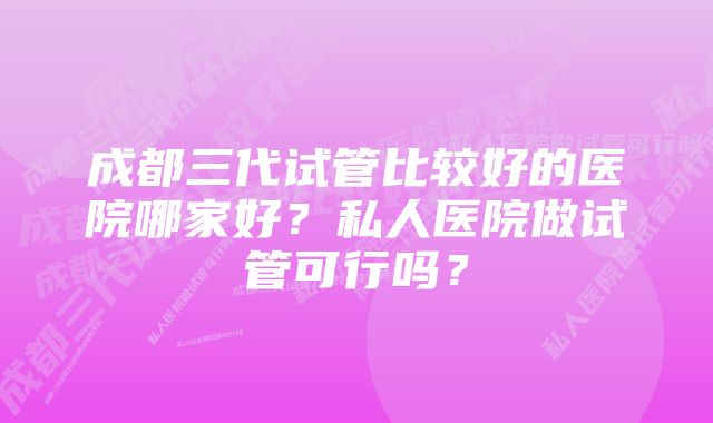 成都三代试管比较好的医院哪家好？私人医院做试管可行吗？