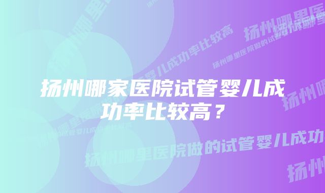 扬州哪家医院试管婴儿成功率比较高？