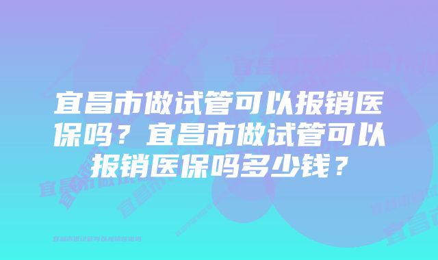 宜昌市做试管可以报销医保吗？宜昌市做试管可以报销医保吗多少钱？