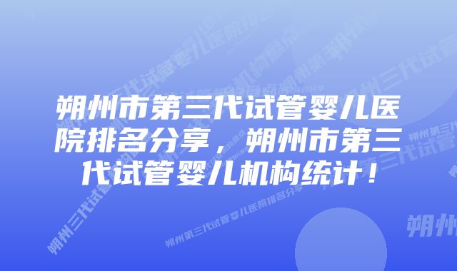 朔州市第三代试管婴儿医院排名分享，朔州市第三代试管婴儿机构统计！