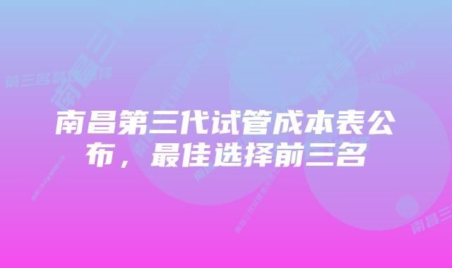 南昌第三代试管成本表公布，最佳选择前三名