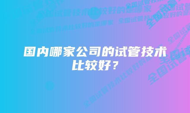 国内哪家公司的试管技术比较好？