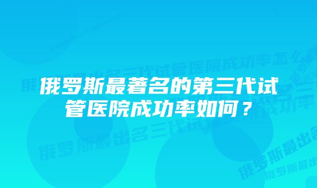 俄罗斯最著名的第三代试管医院成功率如何？