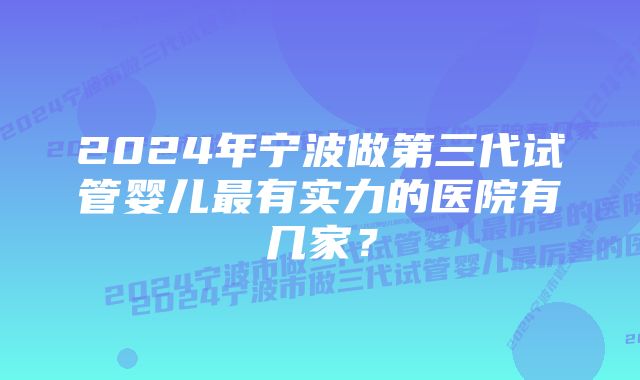 2024年宁波做第三代试管婴儿最有实力的医院有几家？