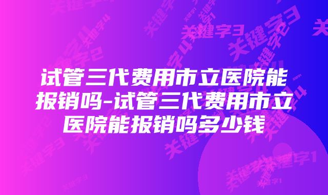 试管三代费用市立医院能报销吗-试管三代费用市立医院能报销吗多少钱