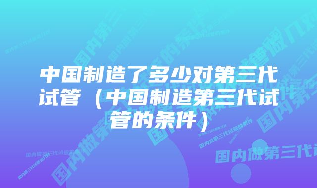 中国制造了多少对第三代试管（中国制造第三代试管的条件）