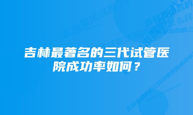 吉林最著名的三代试管医院成功率如何？