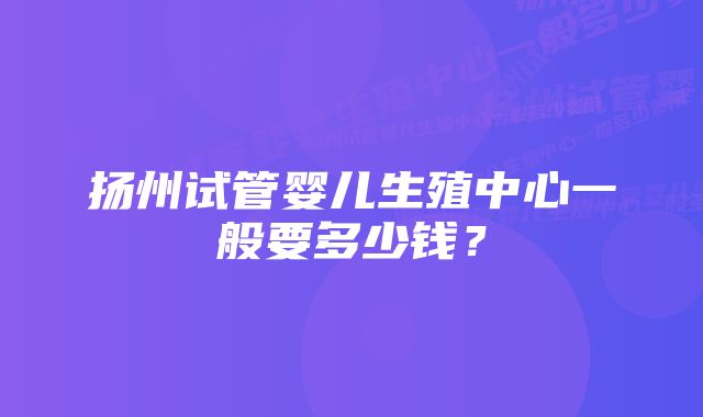 扬州试管婴儿生殖中心一般要多少钱？