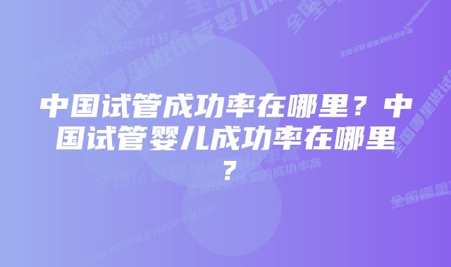 中国试管成功率在哪里？中国试管婴儿成功率在哪里？