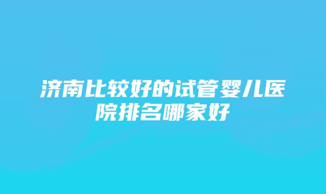 济南比较好的试管婴儿医院排名哪家好