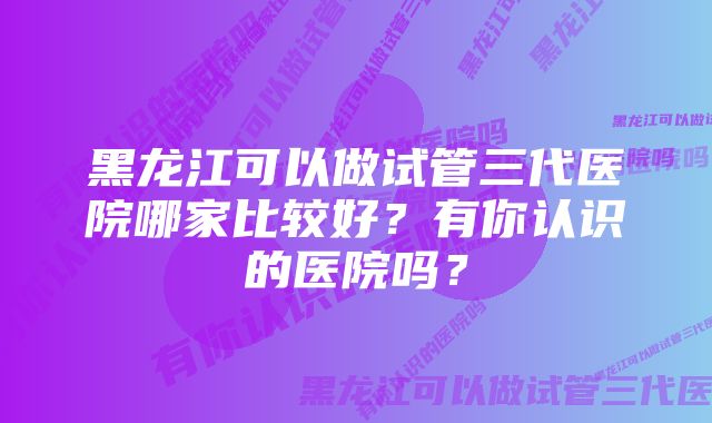 黑龙江可以做试管三代医院哪家比较好？有你认识的医院吗？