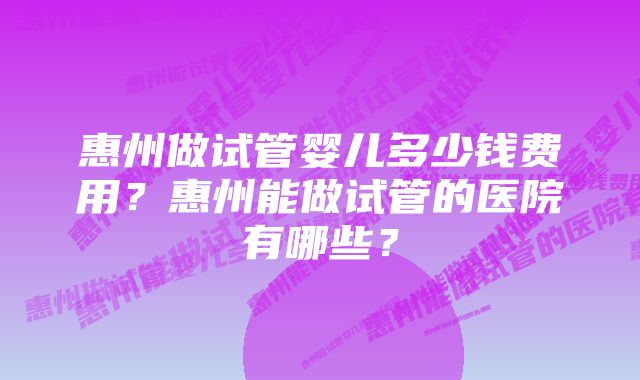 惠州做试管婴儿多少钱费用？惠州能做试管的医院有哪些？