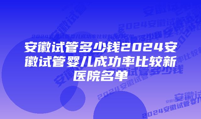 安徽试管多少钱2024安徽试管婴儿成功率比较新医院名单