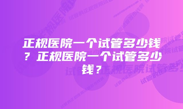 正规医院一个试管多少钱？正规医院一个试管多少钱？