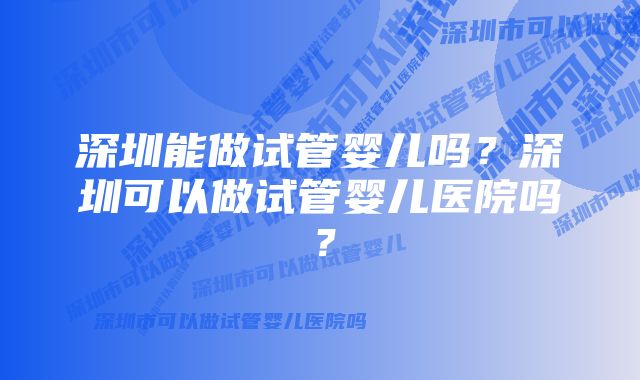 深圳能做试管婴儿吗？深圳可以做试管婴儿医院吗？