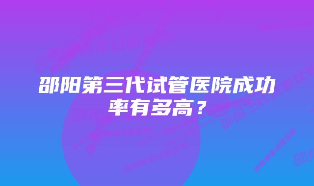 邵阳第三代试管医院成功率有多高？