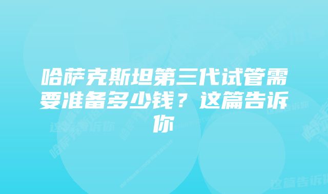 哈萨克斯坦第三代试管需要准备多少钱？这篇告诉你